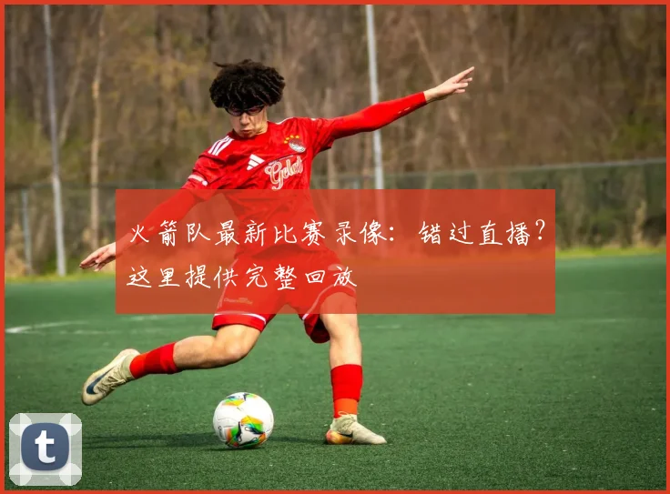 火箭队最新比赛录像：错过直播？这里提供完整回放