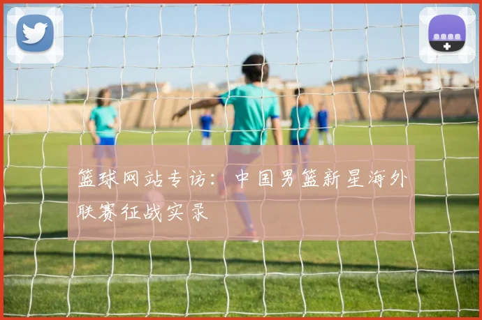 篮球网站专访：中国男篮新星海外联赛征战实录