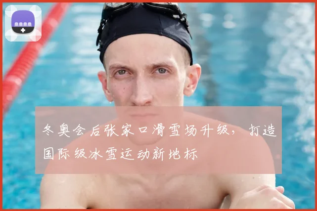 冬奥会后张家口滑雪场升级，打造国际级冰雪运动新地标