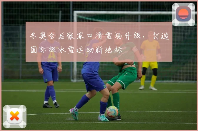 冬奥会后张家口滑雪场升级，打造国际级冰雪运动新地标