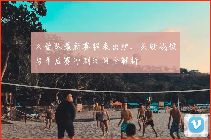 火箭队最新赛程表出炉：关键战役与季后赛冲刺时间全解析