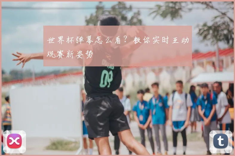 世界杯弹幕怎么看？教你实时互动观赛新姿势