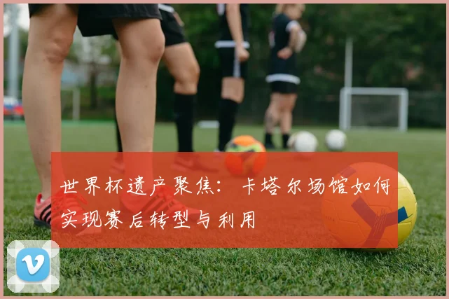 世界杯遗产聚焦：卡塔尔场馆如何实现赛后转型与利用