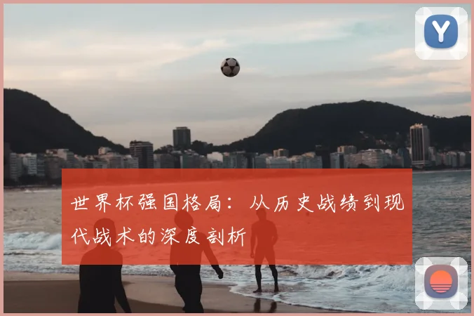 世界杯强国格局:从历史战绩到现代战术的深度剖析