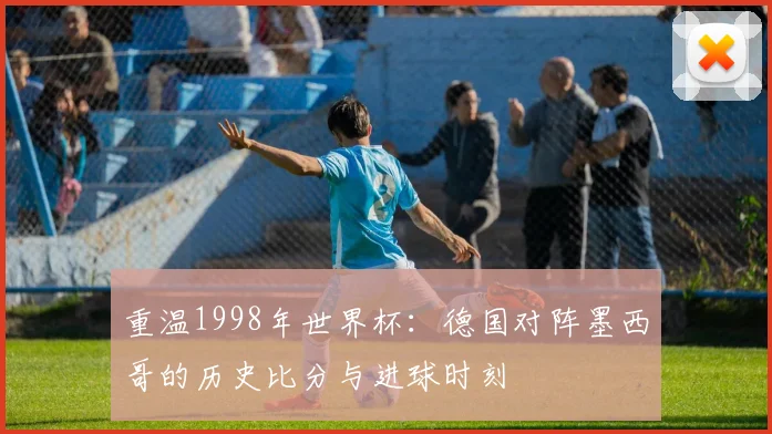 重温1998年世界杯：德国对阵墨西哥的历史比分与进球时刻