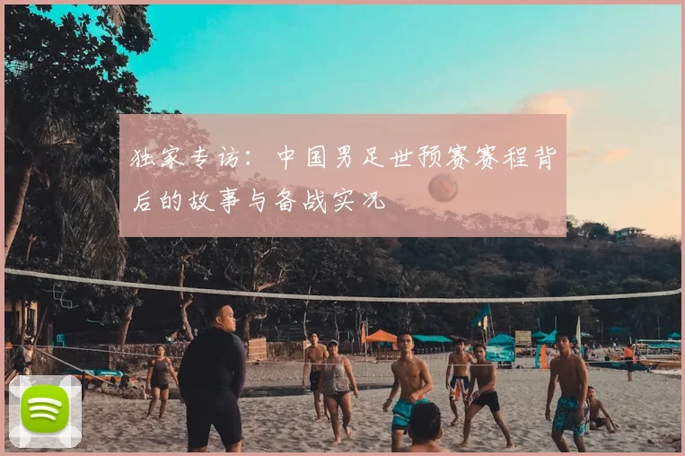独家专访：中国男足世预赛赛程背后的故事与备战实况