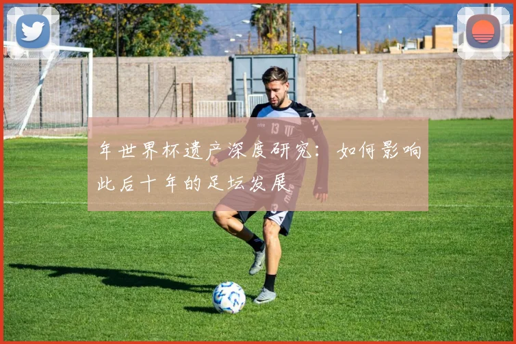年世界杯遗产深度研究:如何影响此后十年的足坛发展