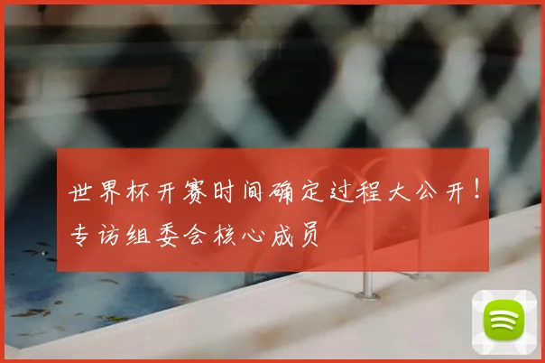 世界杯开赛时间确定过程大公开！专访组委会核心成员