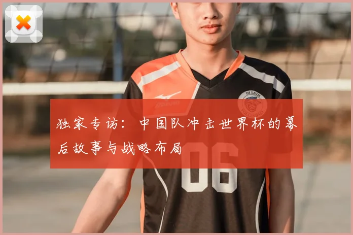 独家专访:中国队冲击世界杯的幕后故事与战略布局