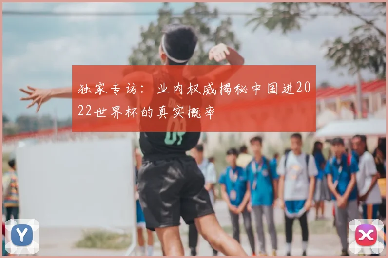 独家专访:业内权威揭秘中国进2022世界杯的真实概率