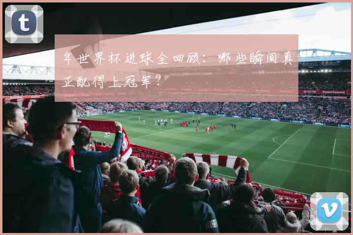 年世界杯进球全回顾：哪些瞬间真正配得上冠军？