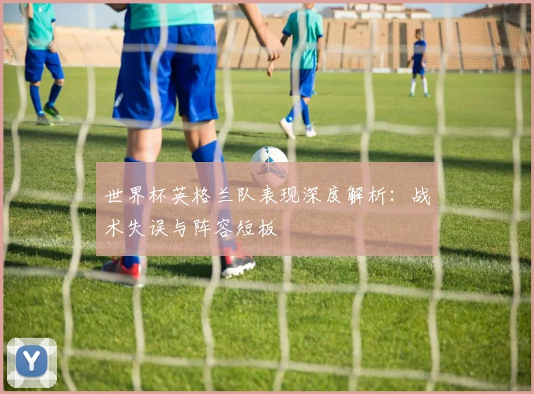 世界杯英格兰队表现深度解析：战术失误与阵容短板