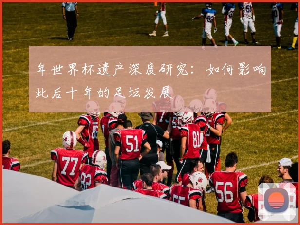 年世界杯遗产深度研究：如何影响此后十年的足坛发展