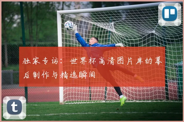 独家专访：世界杯高清图片库的幕后制作与精选瞬间
