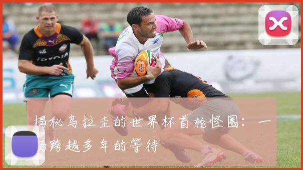 揭秘乌拉圭的世界杯首轮怪圈：一场跨越多年的等待
