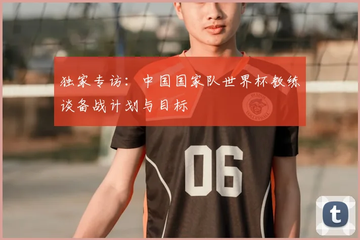 独家专访:中国国家队世界杯教练谈备战计划与目标