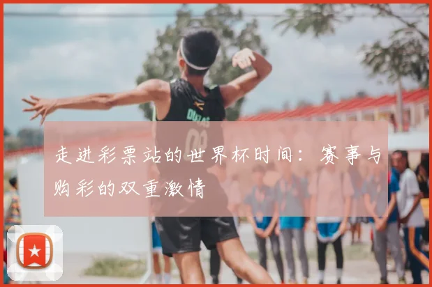走进彩票站的世界杯时间：赛事与购彩的双重激情