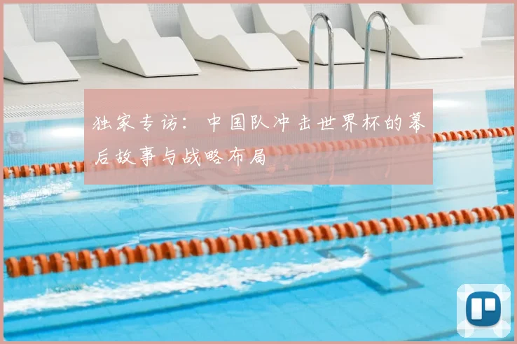 独家专访：中国队冲击世界杯的幕后故事与战略布局