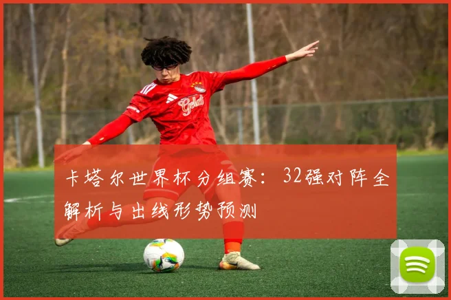 卡塔尔世界杯分组赛：32强对阵全解析与出线形势预测