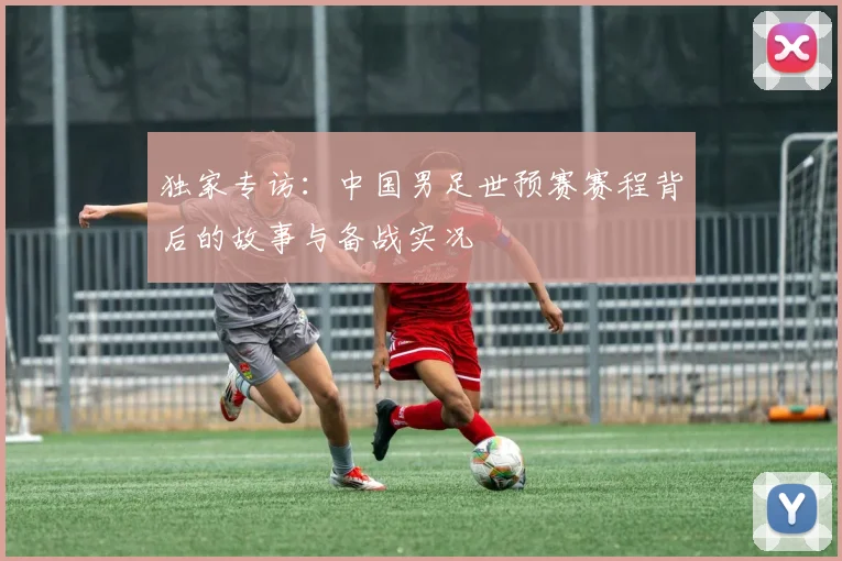 独家专访:中国男足世预赛赛程背后的故事与备战实况