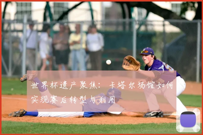 世界杯遗产聚焦：卡塔尔场馆如何实现赛后转型与利用